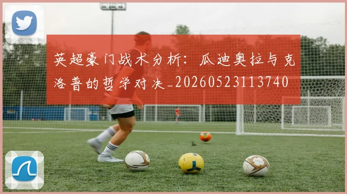 英超豪门战术分析：瓜迪奥拉与克洛普的哲学对决_20260523113740