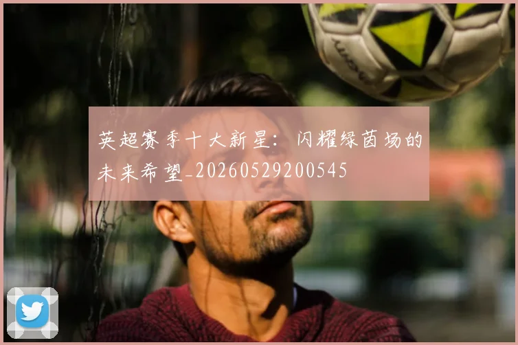 英超赛季十大新星：闪耀绿茵场的未来希望_20260529200545