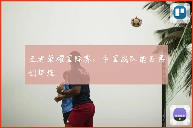 王者荣耀国际赛,中国战队能否再创辉煌
